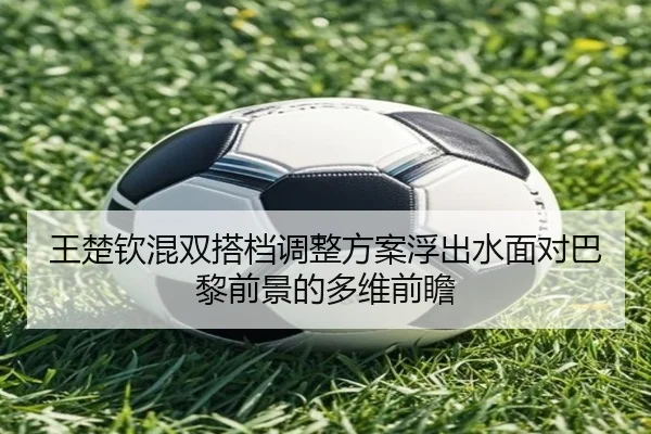 王楚钦混双搭档调整方案浮出水面对巴黎前景的多维前瞻